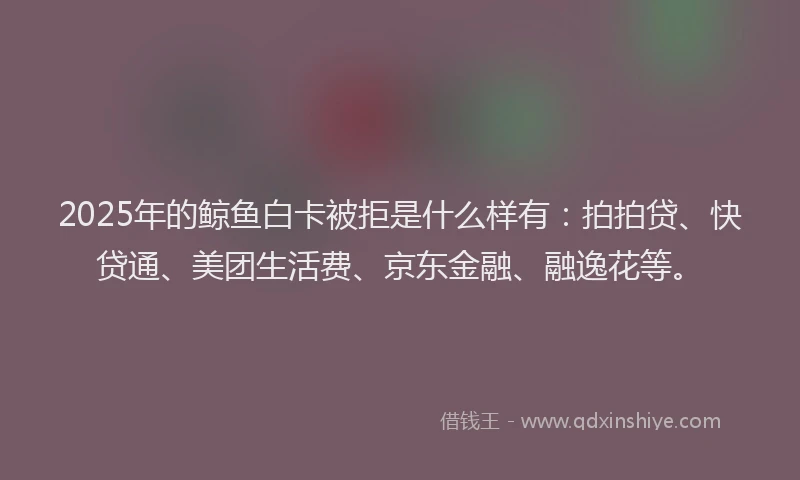 2025年的鲸鱼白卡被拒是什么样有：拍拍贷、快贷通、美团生活费、京东金融、融逸花等。