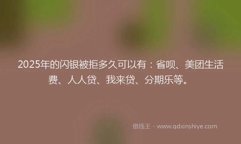 2025年的闪银被拒多久可以有：省呗、美团生活费、人人贷、我来贷、分期乐等。