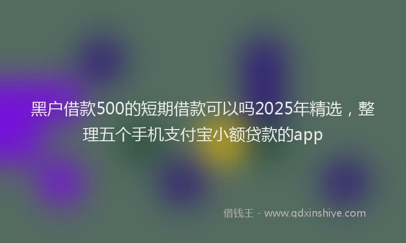 黑户借款500的短期借款可以吗2025年精选，整理五个手机支付宝小额贷款的app