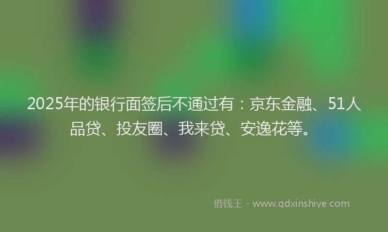 2025年的银行面签后不通过有：京东金融、51人品贷、投友圈、我来贷、安逸花等。