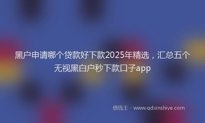 黑户申请哪个贷款好下款2025年精选，汇总五个无视黑白户秒下款口子app