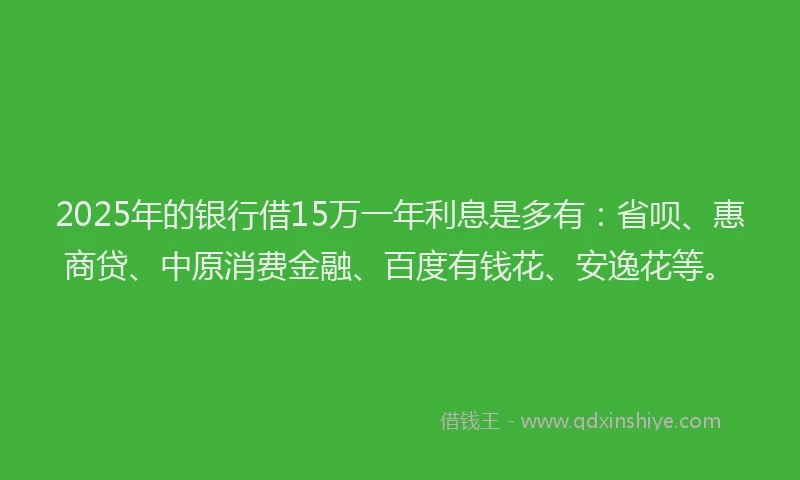2025年的银行借15万一年利息是多有：省呗、惠商贷、中原消费金融、百度有钱花、安逸花等。