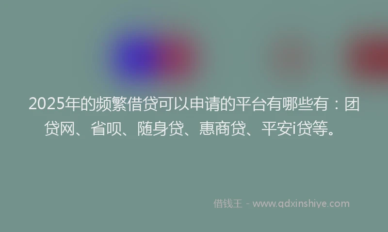 2025年的频繁借贷可以申请的平台有哪些有：团贷网、省呗、随身贷、惠商贷、平安i贷等。