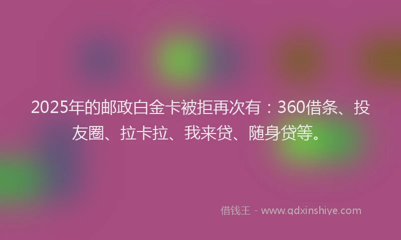 2025年的邮政白金卡被拒再次有：360借条、投友圈、拉卡拉、我来贷、随身贷等。