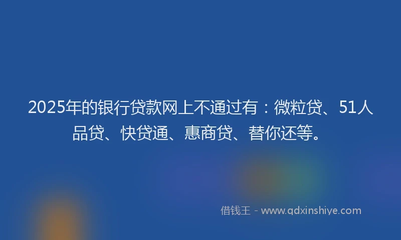 2025年的银行贷款网上不通过有：微粒贷、51人品贷、快贷通、惠商贷、替你还等。