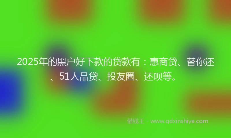 2025年的黑户好下款的贷款有：惠商贷、替你还、51人品贷、投友圈、还呗等。