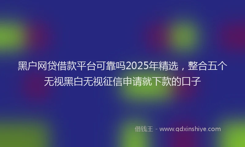 黑户网贷借款平台可靠吗2025年精选，整合五个无视黑白无视征信申请就下款的口子