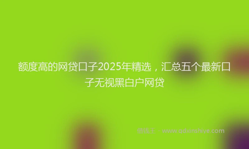 额度高的网贷口子2025年精选，汇总五个最新口子无视黑白户网贷