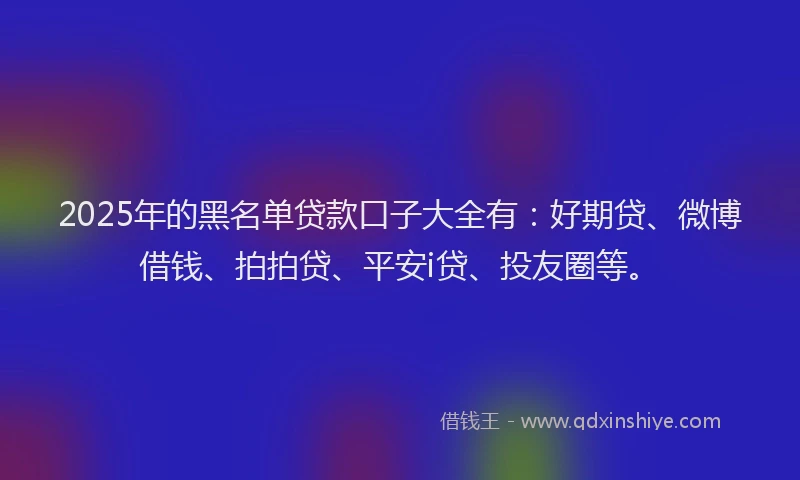 2025年的黑名单贷款口子大全有：好期贷、微博借钱、拍拍贷、平安i贷、投友圈等。