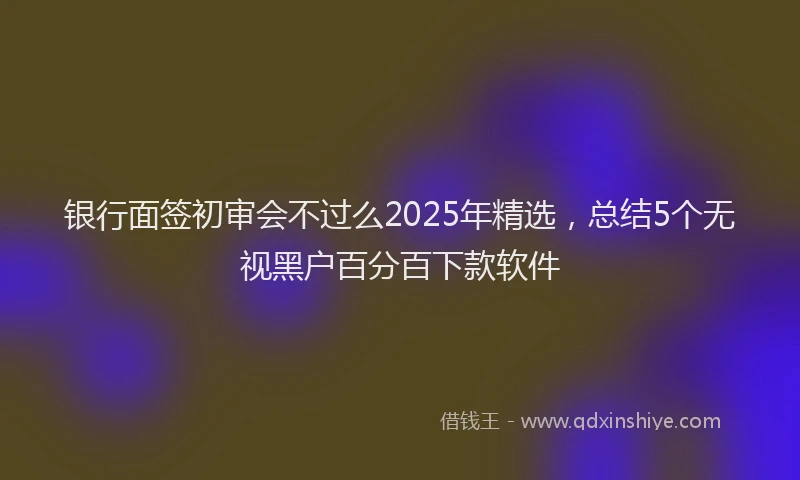 银行面签初审会不过么2025年精选，总结5个无视黑户百分百下款软件