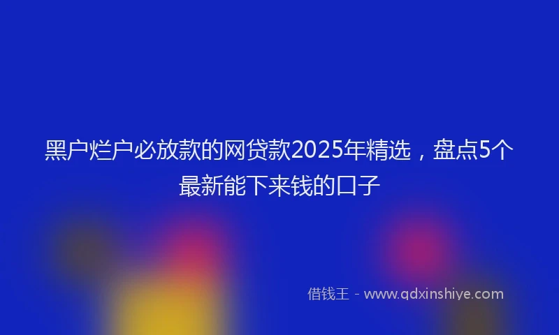 黑户烂户必放款的网贷款2025年精选，盘点5个最新能下来钱的口子