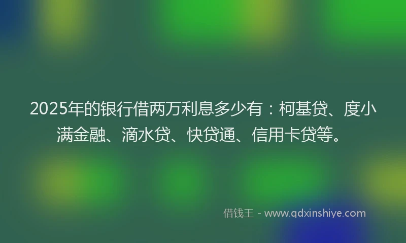 2025年的银行借两万利息多少有：柯基贷、度小满金融、滴水贷、快贷通、信用卡贷等。
