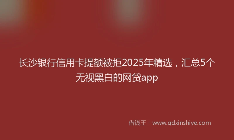 长沙银行信用卡提额被拒2025年精选，汇总5个无视黑白的网贷app
