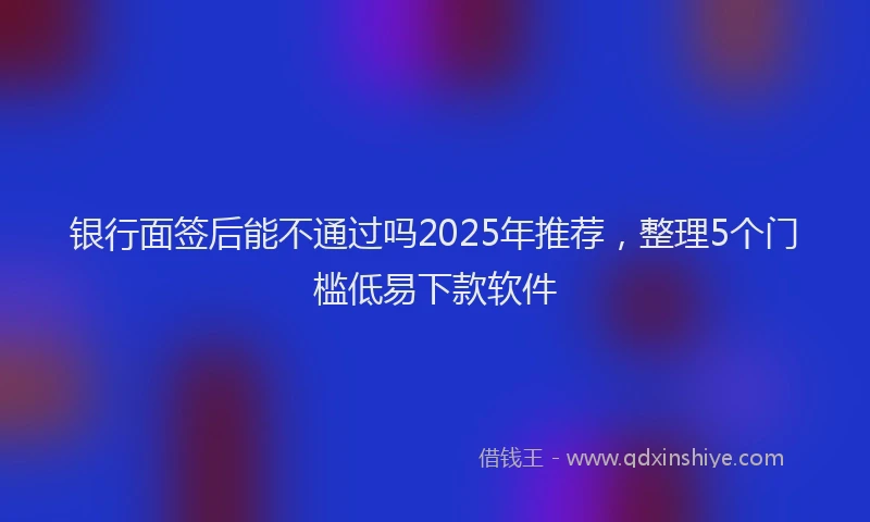 银行面签后能不通过吗2025年推荐，整理5个门槛低易下款软件