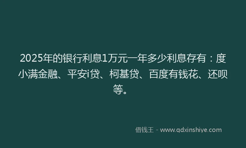 2025年的银行利息1万元一年多少利息存有：度小满金融、平安i贷、柯基贷、百度有钱花、还呗等。