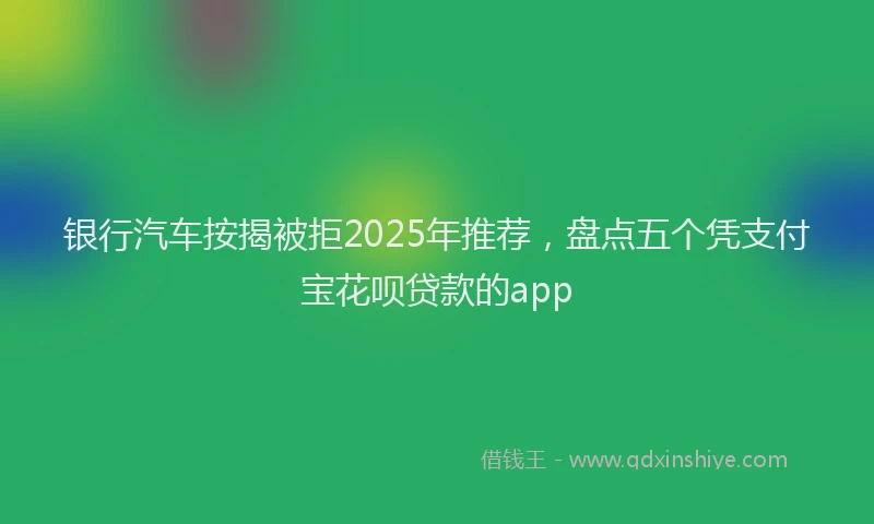 银行汽车按揭被拒2025年推荐，盘点五个凭支付宝花呗贷款的app