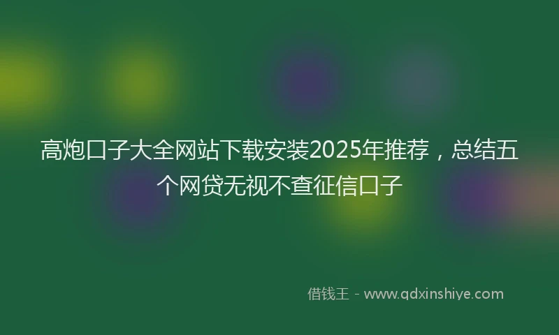 高炮口子大全网站下载安装2025年推荐，总结五个网贷无视不查征信口子