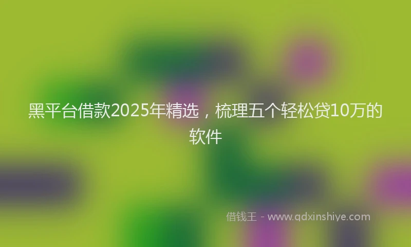黑平台借款2025年精选，梳理五个轻松贷10万的软件