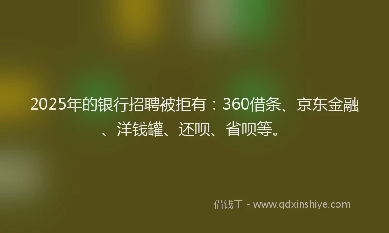 2025年的银行招聘被拒有：360借条、京东金融、洋钱罐、还呗、省呗等。