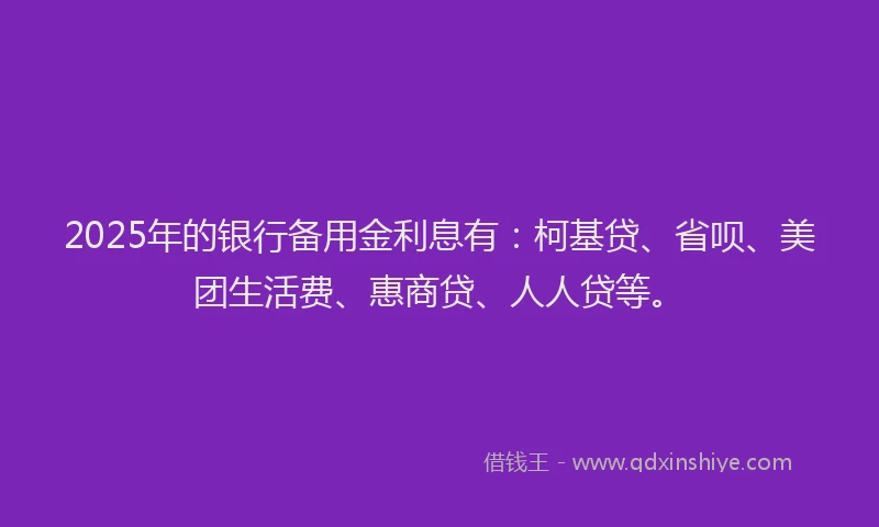 2025年的银行备用金利息有：柯基贷、省呗、美团生活费、惠商贷、人人贷等。