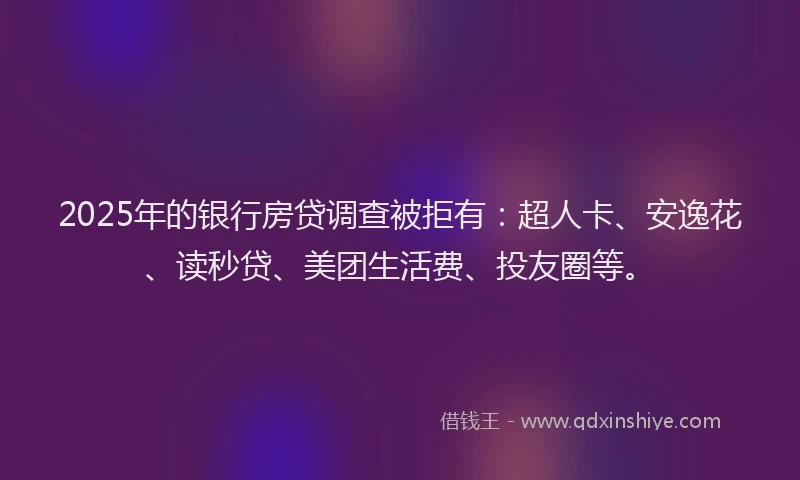 2025年的银行房贷调查被拒有：超人卡、安逸花、读秒贷、美团生活费、投友圈等。