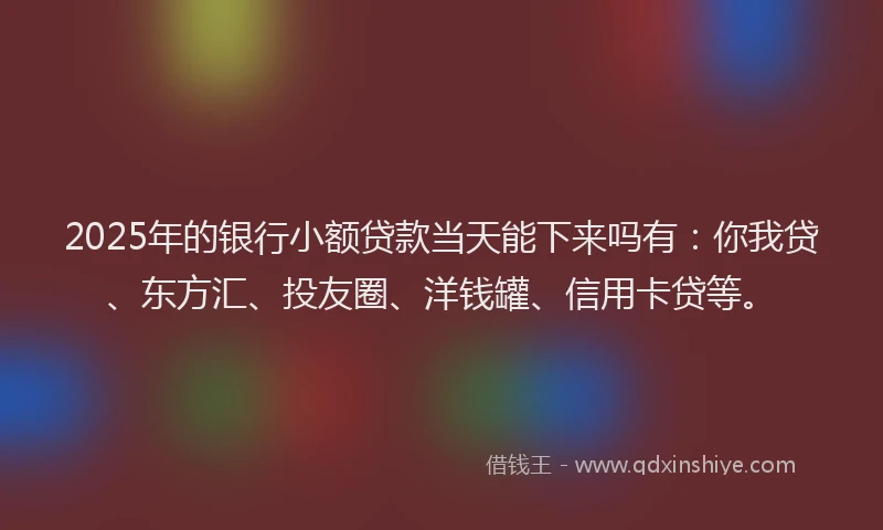 2025年的银行小额贷款当天能下来吗有：你我贷、东方汇、投友圈、洋钱罐、信用卡贷等。