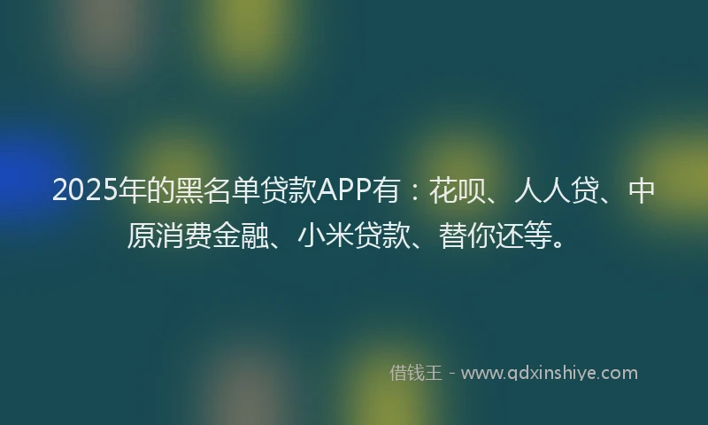 2025年的黑名单贷款APP有：花呗、人人贷、中原消费金融、小米贷款、替你还等。