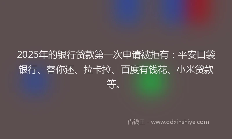 2025年的银行贷款第一次申请被拒有：平安口袋银行、替你还、拉卡拉、百度有钱花、小米贷款等。