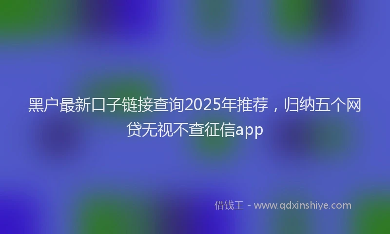 黑户最新口子链接查询2025年推荐，归纳五个网贷无视不查征信app