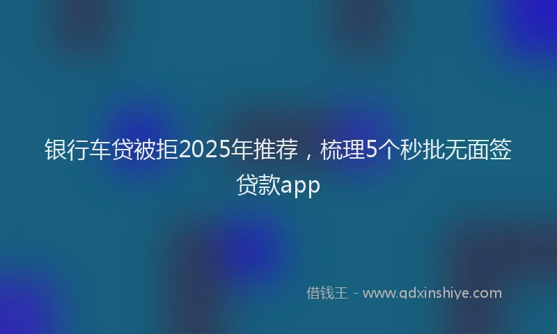 银行车贷被拒2025年推荐，梳理5个秒批无面签贷款app