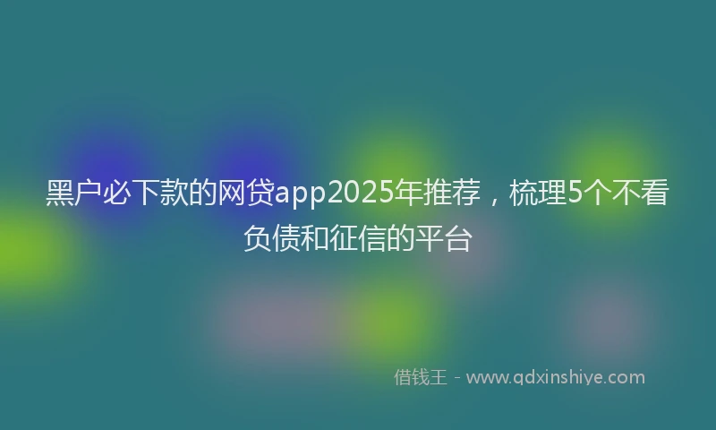 黑户必下款的网贷app2025年推荐，梳理5个不看负债和征信的平台