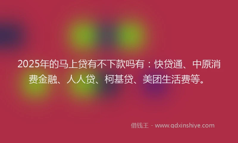 2025年的马上贷有不下款吗有：快贷通、中原消费金融、人人贷、柯基贷、美团生活费等。