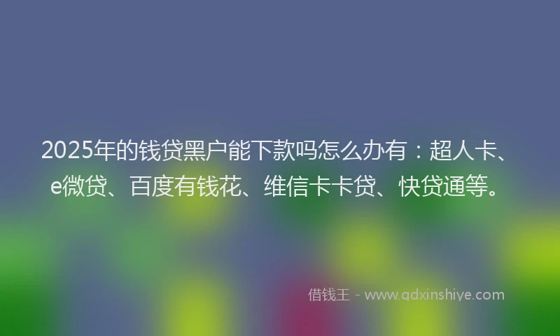 2025年的钱贷黑户能下款吗怎么办有：超人卡、e微贷、百度有钱花、维信卡卡贷、快贷通等。