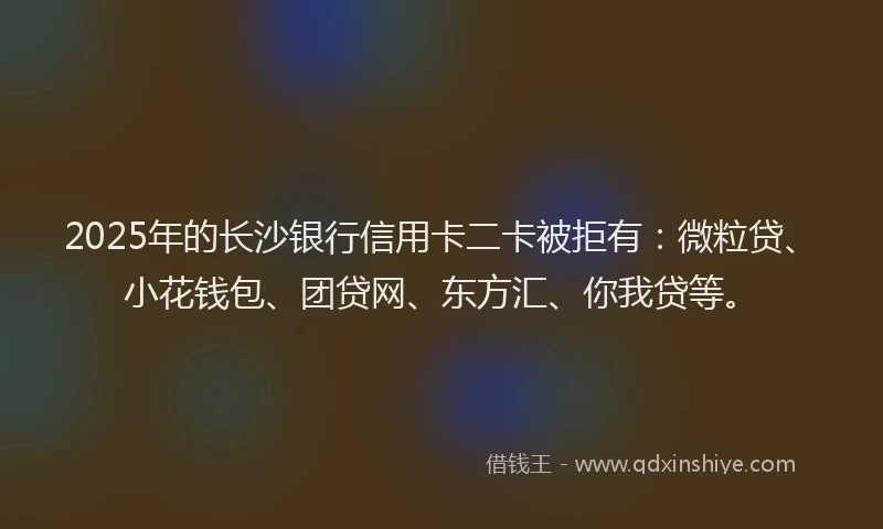 2025年的长沙银行信用卡二卡被拒有：微粒贷、小花钱包、团贷网、东方汇、你我贷等。