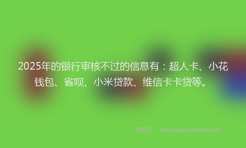 2025年的银行审核不过的信息有：超人卡、小花钱包、省呗、小米贷款、维信卡卡贷等。