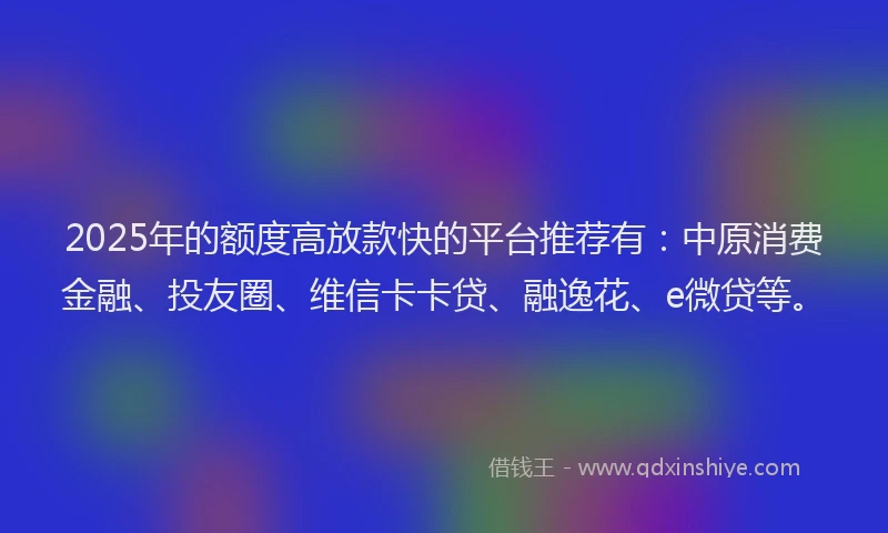 2025年的额度高放款快的平台推荐有：中原消费金融、投友圈、维信卡卡贷、融逸花、e微贷等。