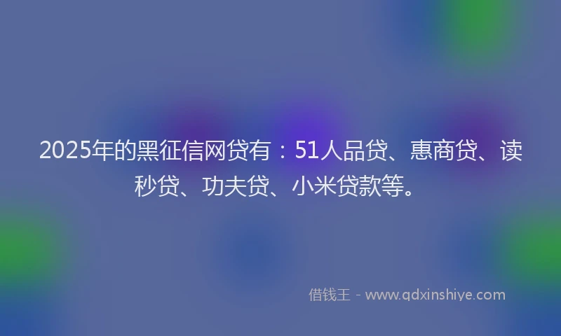2025年的黑征信网贷有：51人品贷、惠商贷、读秒贷、功夫贷、小米贷款等。