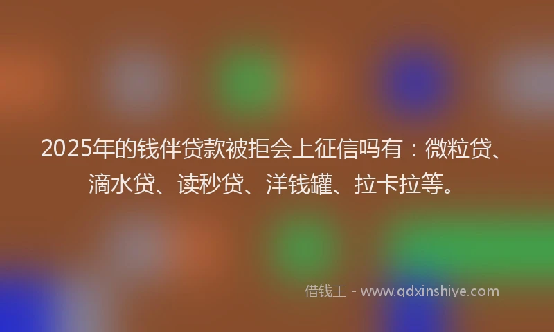 2025年的钱伴贷款被拒会上征信吗有：微粒贷、滴水贷、读秒贷、洋钱罐、拉卡拉等。