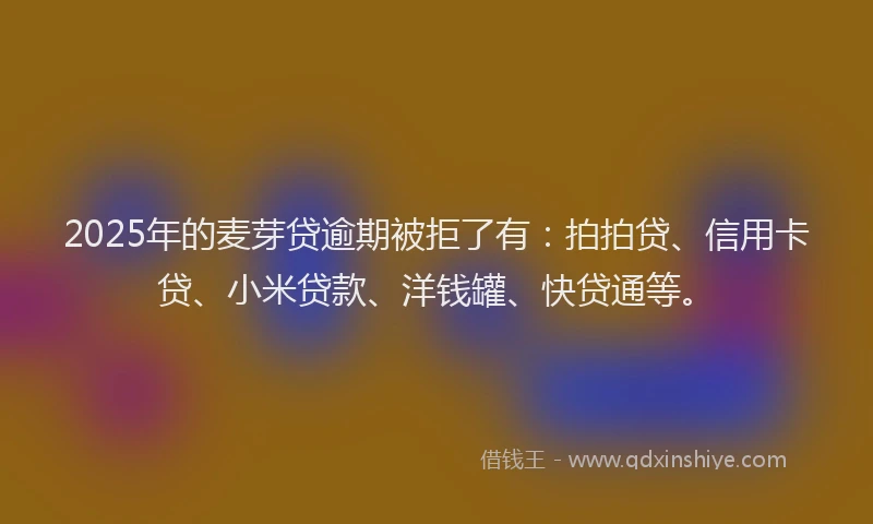 2025年的麦芽贷逾期被拒了有：拍拍贷、信用卡贷、小米贷款、洋钱罐、快贷通等。