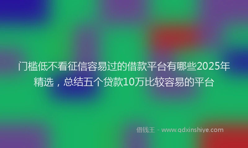 门槛低不看征信容易过的借款平台有哪些2025年精选，总结五个贷款10万比较容易的平台