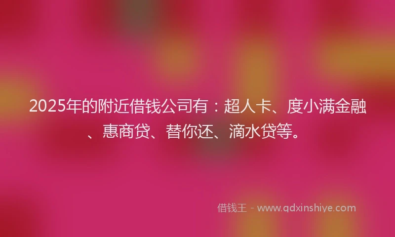 2025年的附近借钱公司有：超人卡、度小满金融、惠商贷、替你还、滴水贷等。