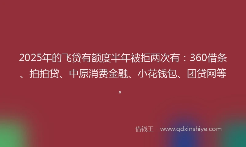 2025年的飞贷有额度半年被拒两次有：360借条、拍拍贷、中原消费金融、小花钱包、团贷网等。