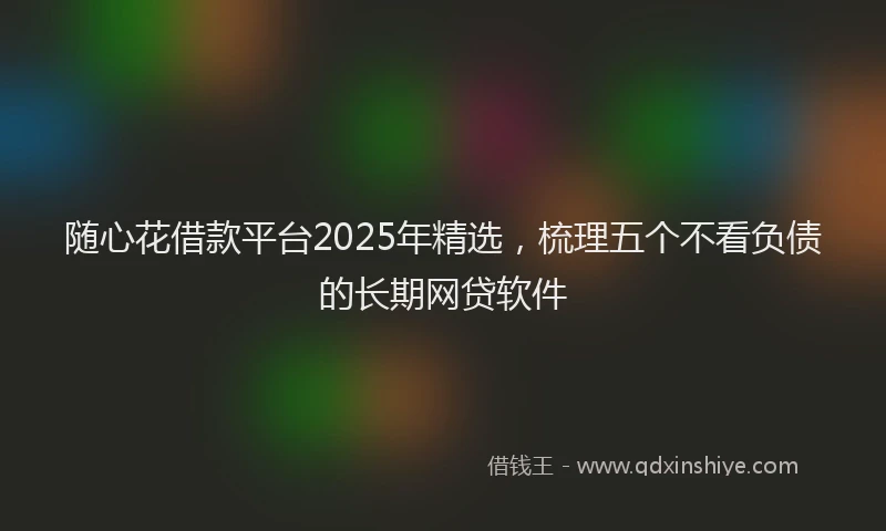 随心花借款平台2025年精选，梳理五个不看负债的长期网贷软件