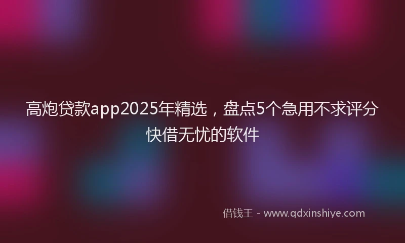 高炮贷款app2025年精选，盘点5个急用不求评分快借无忧的软件