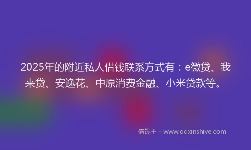 2025年的附近私人借钱联系方式有：e微贷、我来贷、安逸花、中原消费金融、小米贷款等。