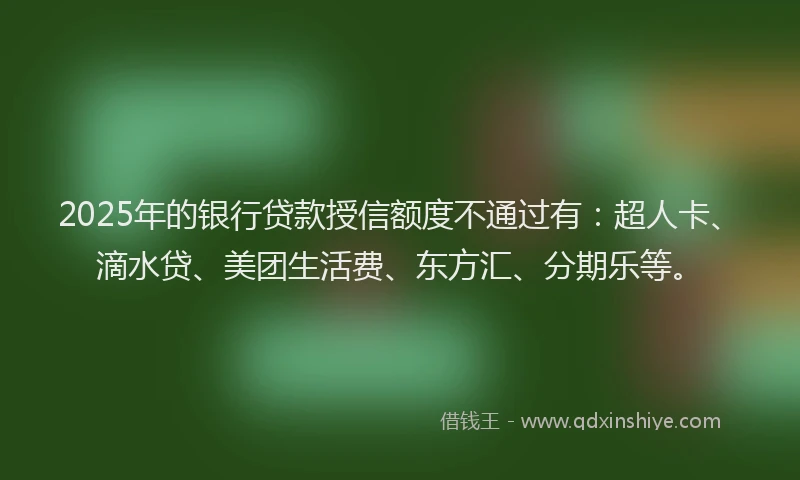 2025年的银行贷款授信额度不通过有：超人卡、滴水贷、美团生活费、东方汇、分期乐等。