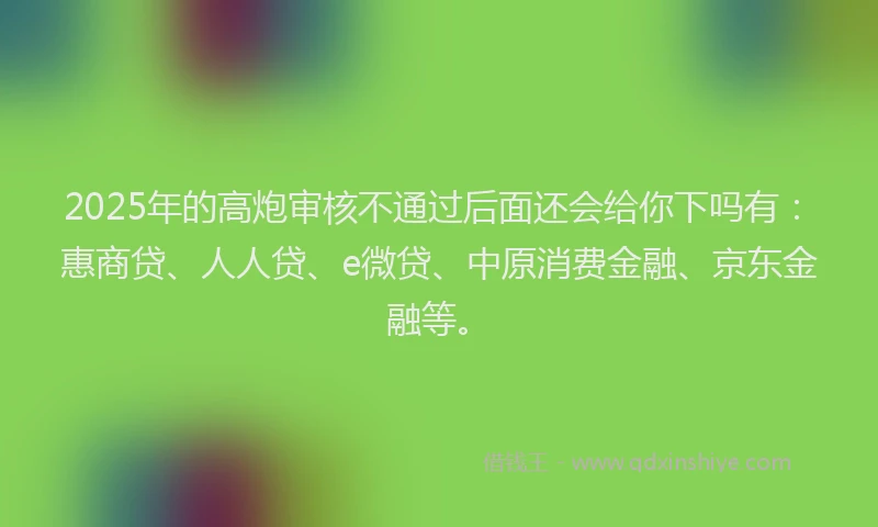 2025年的高炮审核不通过后面还会给你下吗有：惠商贷、人人贷、e微贷、中原消费金融、京东金融等。