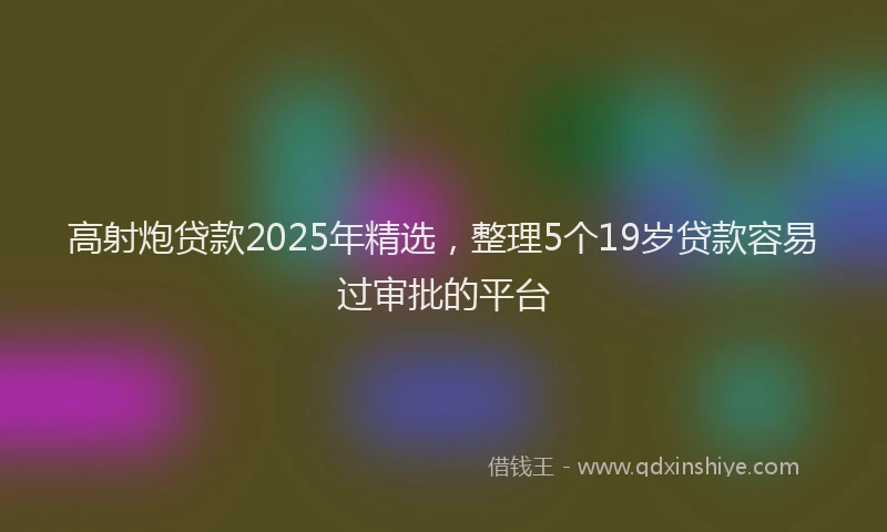 高射炮贷款2025年精选，整理5个19岁贷款容易过审批的平台