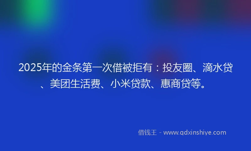 2025年的金条第一次借被拒有：投友圈、滴水贷、美团生活费、小米贷款、惠商贷等。