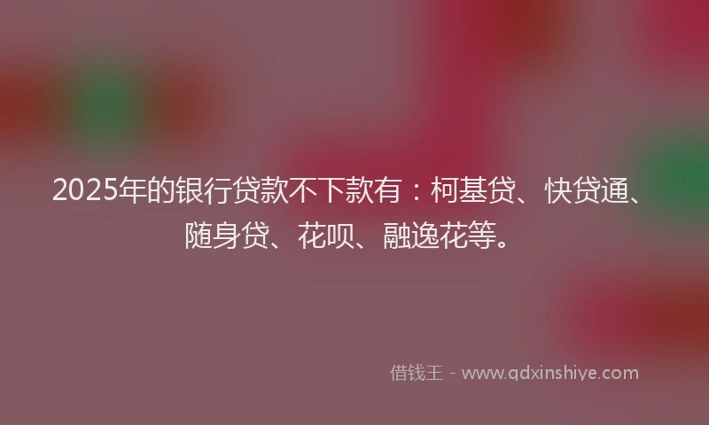 2025年的银行贷款不下款有：柯基贷、快贷通、随身贷、花呗、融逸花等。